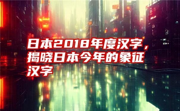 日本2018年度汉字，揭晓日本今年的象征汉字