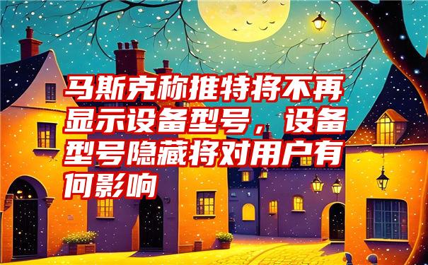 马斯克称推特将不再显示设备型号,设备型号隐藏将对用户有何影响