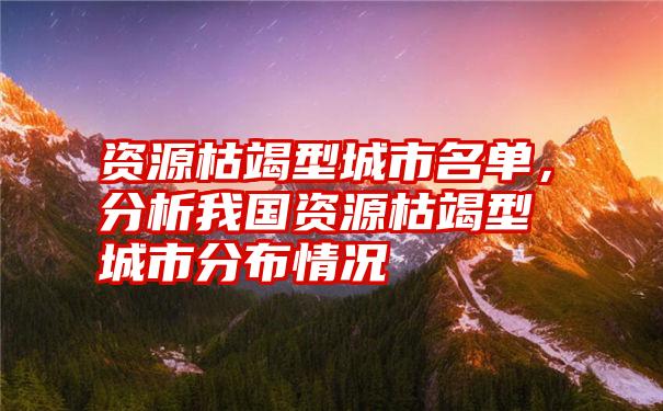 资源枯竭型城市名单,分析我国资源枯竭型城市分布情况