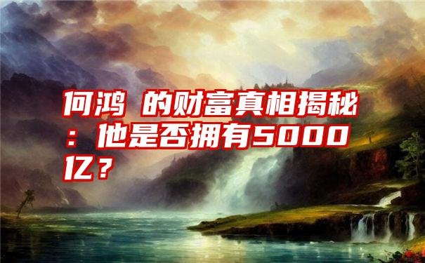 何鸿燊的财富真相揭秘：他是否拥有5000亿？