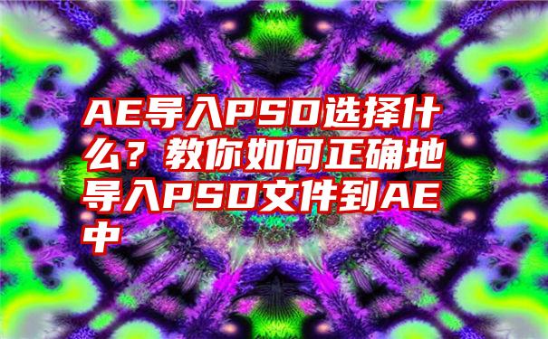 AE导入PSD选择什么？教你如何正确地导入PSD文件到AE中