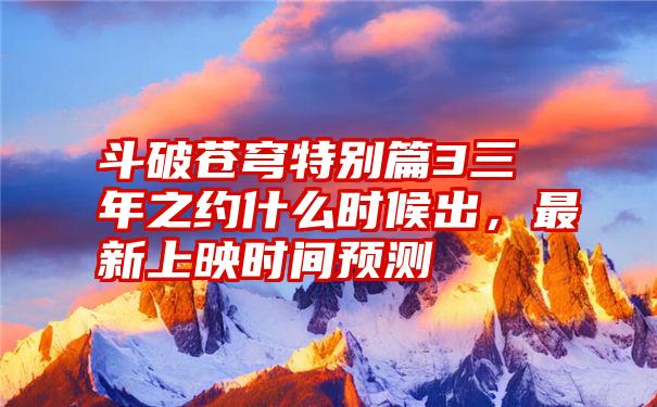 斗破苍穹特别篇3三年之约什么时候出,最新上映时间预测