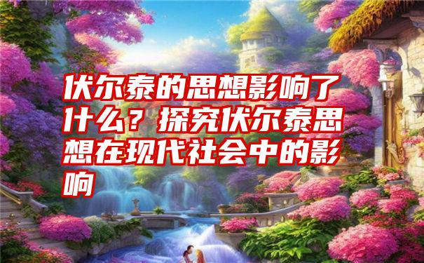 伏尔泰的思想影响了什么？探究伏尔泰思想在现代社会中的影响