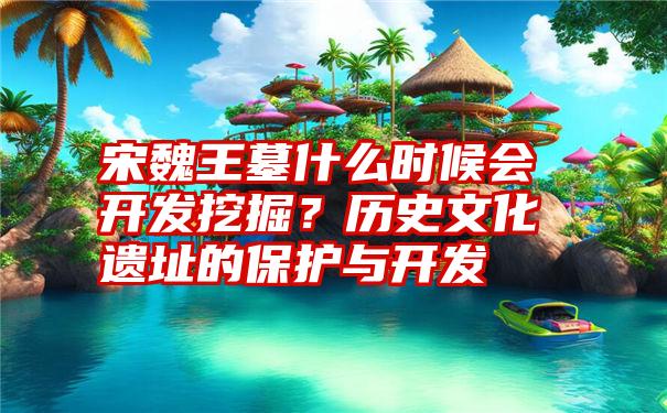 宋魏王墓什么时候会开发挖掘？历史文化遗址的保护与开发