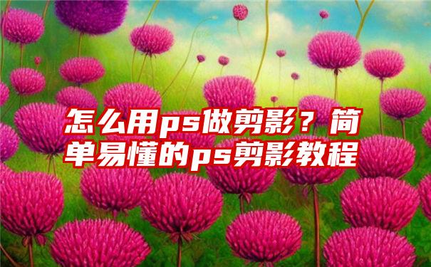 怎么用ps做剪影？简单易懂的ps剪影教程