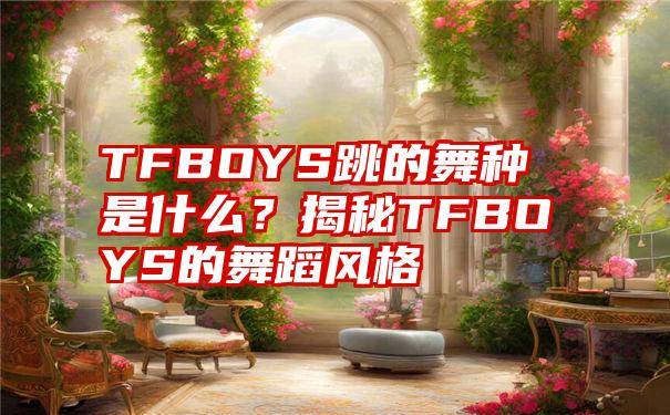 TFBOYS跳的舞种是什么？揭秘TFBOYS的舞蹈风格