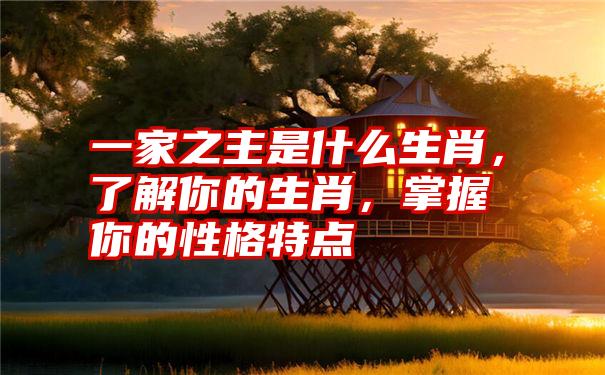 一家之主是什么生肖，了解你的生肖，掌握你的性格特点