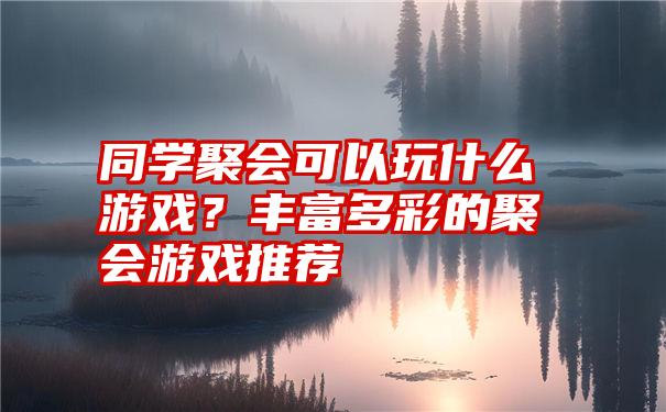 同学聚会可以玩什么游戏？丰富多彩的聚会游戏推荐