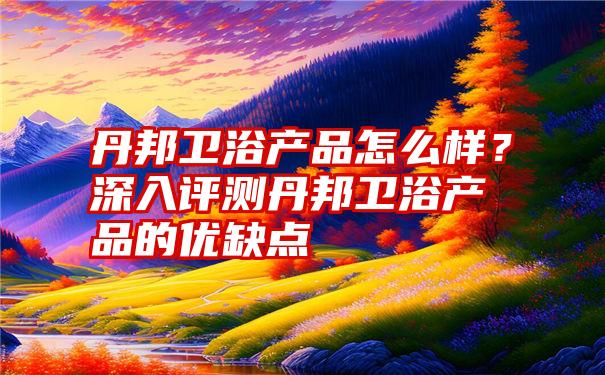 丹邦卫浴产品怎么样？深入评测丹邦卫浴产品的优缺点