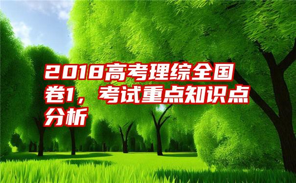 2018高考理综全国卷1，考试重点知识点分析