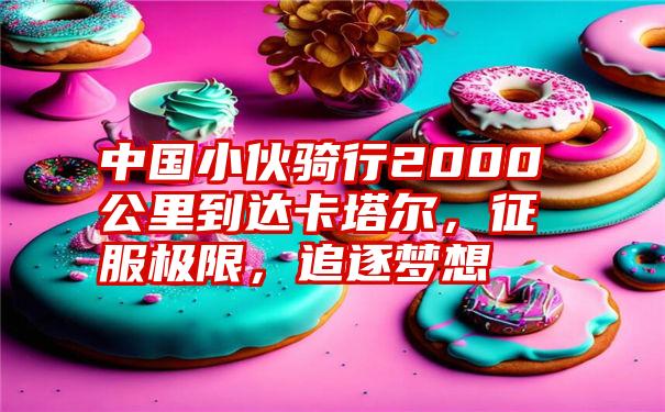 中国小伙骑行2000公里到达卡塔尔，征服极限，追逐梦想