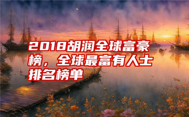 2018胡润全球富豪榜，全球最富有人士排名榜单