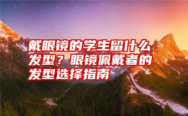 戴眼镜的学生留什么发型？眼镜佩戴者的发型选择指南