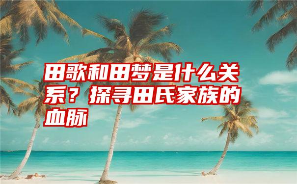 田歌和田梦是什么关系？探寻田氏家族的血脉