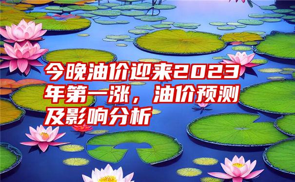 今晚油价迎来2023年第一涨,油价预测及影响分析