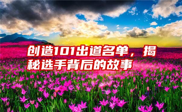 创造101出道名单，揭秘选手背后的故事