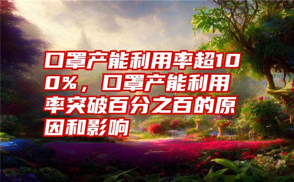 口罩产能利用率超100%，口罩产能利用率突破百分之百的原因和影响