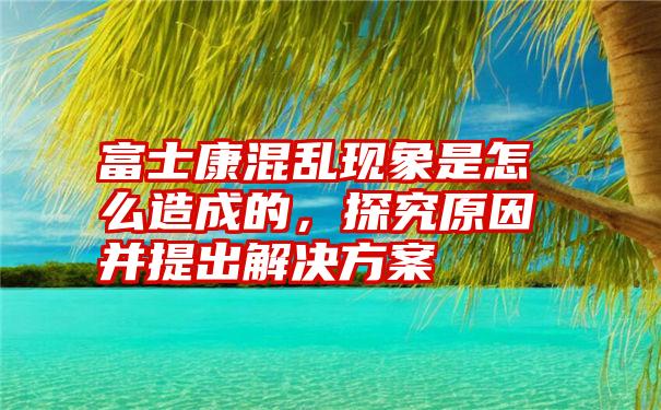 富士康混乱现象是怎么造成的，探究原因并提出解决方案