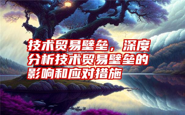 技术贸易壁垒，深度分析技术贸易壁垒的影响和应对措施