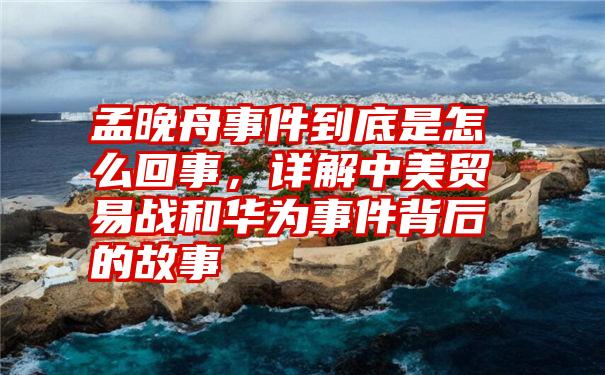 孟晚舟事件到底是怎么回事，详解中美贸易战和华为事件背后的故事