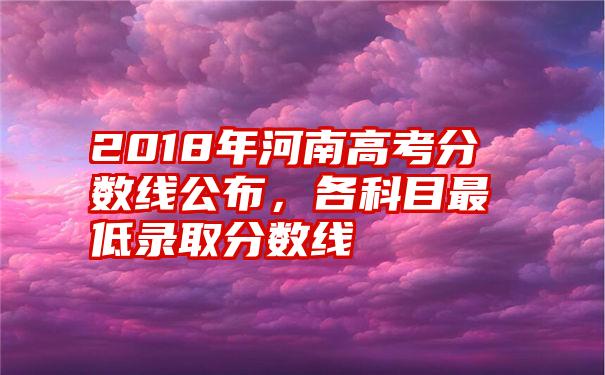 2018年河南高考分数线公布，各科目最低录取分数线