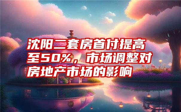 沈阳二套房首付提高至50%，市场调整对房地产市场的影响