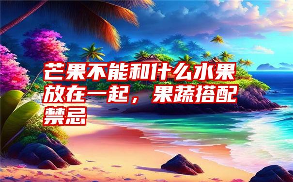 芒果不能和什么水果放在一起，果蔬搭配禁忌