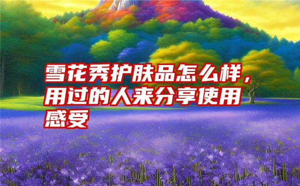 雪花秀护肤品怎么样,用过的人来分享使用感受