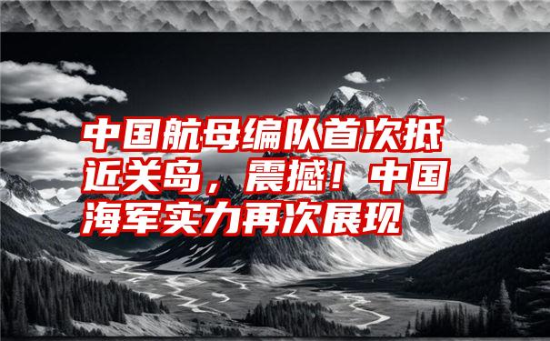 中国航母编队首次抵近关岛,震撼!中国海军实力再次展现