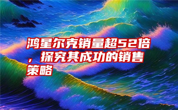 鸿星尔克销量超52倍，探究其成功的销售策略