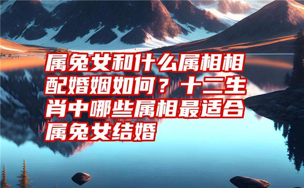 属兔女和什么属相相配婚姻如何？十二生肖中哪些属相最适合属兔女结婚