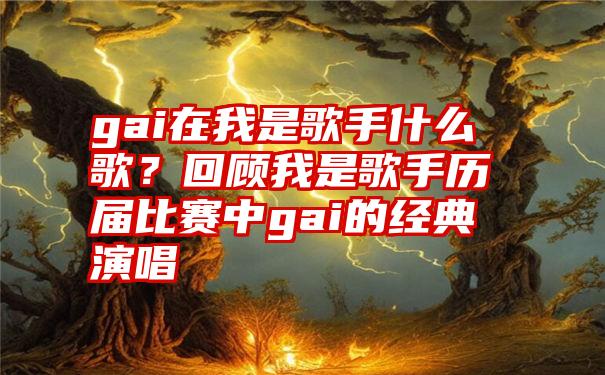 gai在我是歌手什么歌？回顾我是歌手历届比赛中gai的经典演唱