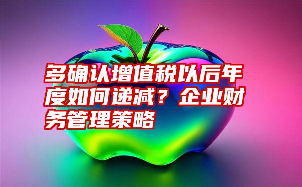 多确认增值税以后年度如何递减？企业财务管理策略