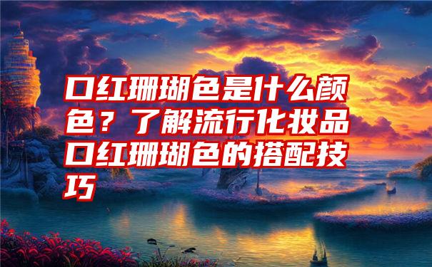 口红珊瑚色是什么颜色？了解流行化妆品口红珊瑚色的搭配技巧