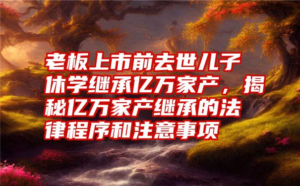 老板上市前去世儿子休学继承亿万家产,揭秘亿万家产继承的法律程序和注意事项