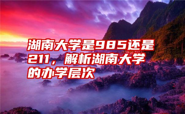 湖南大学是985还是211，解析湖南大学的办学层次