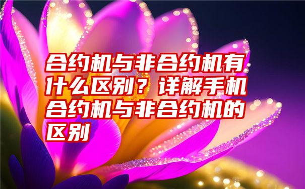 合约机与非合约机有什么区别？详解手机合约机与非合约机的区别