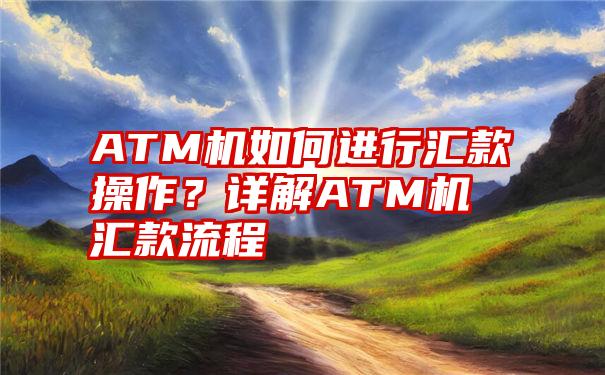 ATM机如何进行汇款操作？详解ATM机汇款流程