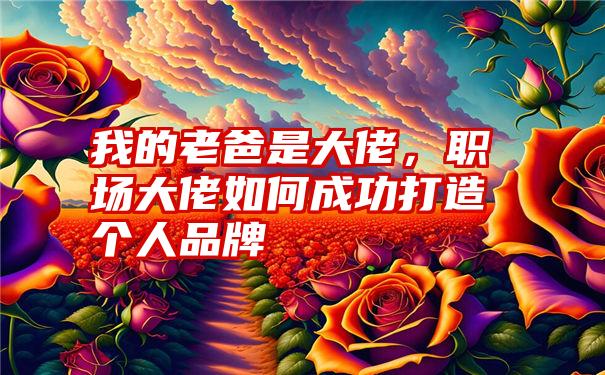 我的老爸是大佬，职场大佬如何成功打造个人品牌