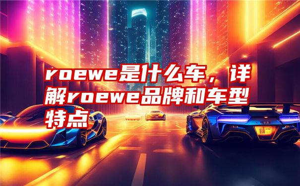 roewe是什么车，详解roewe品牌和车型特点