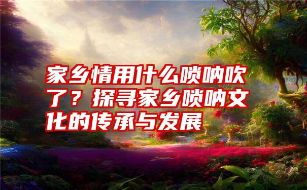 家乡情用什么唢呐吹了？探寻家乡唢呐文化的传承与发展