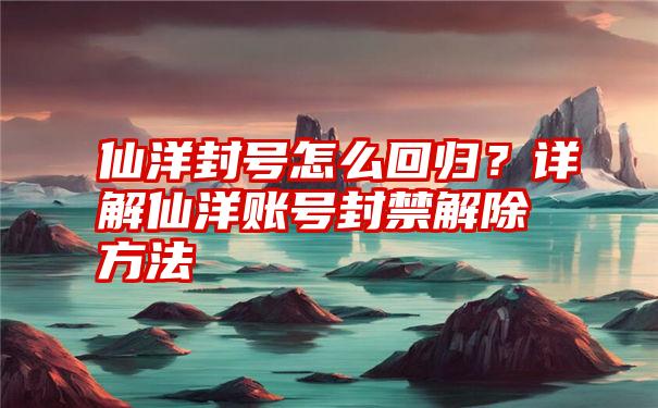 仙洋封号怎么回归？详解仙洋账号封禁解除方法