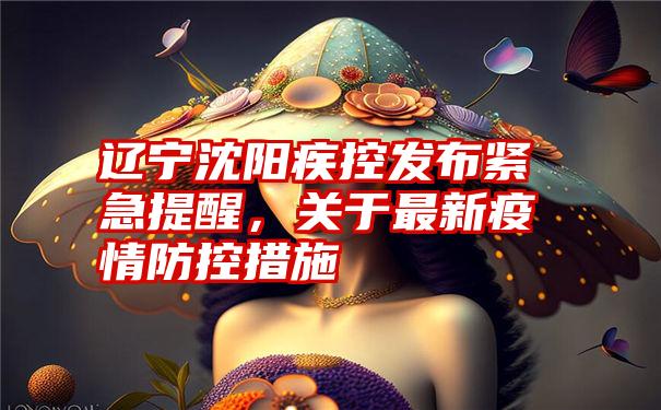 辽宁沈阳疾控发布紧急提醒，关于最新疫情防控措施