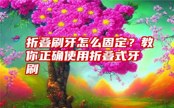 折叠刷牙怎么固定？教你正确使用折叠式牙刷