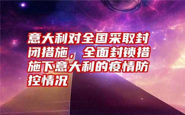 意大利对全国采取封闭措施，全面封锁措施下意大利的疫情防控情况