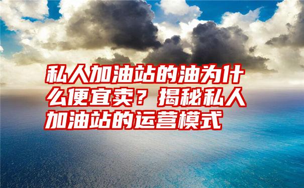 私人加油站的油为什么便宜卖？揭秘私人加油站的运营模式