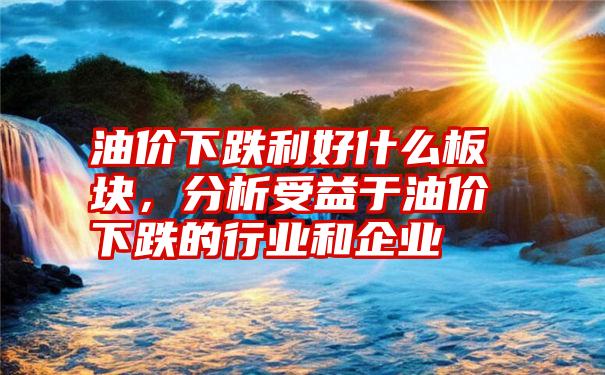 油价下跌利好什么板块，分析受益于油价下跌的行业和企业