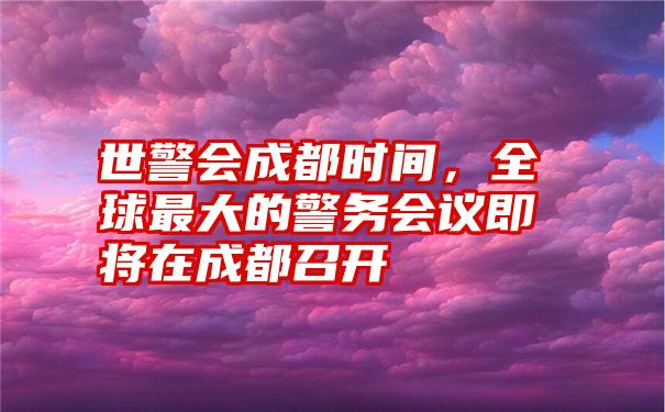 世警会成都时间，全球最大的警务会议即将在成都召开