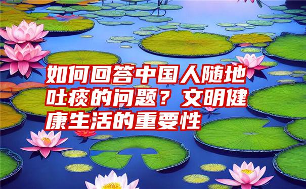 如何回答中国人随地吐痰的问题？文明健康生活的重要性