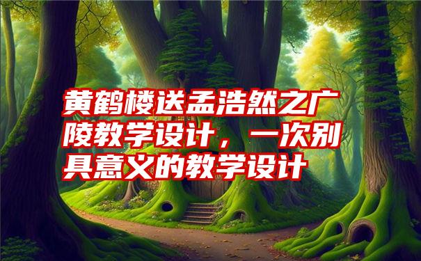 黄鹤楼送孟浩然之广陵教学设计，一次别具意义的教学设计